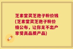 芝素堂灵芝孢子粉价钱(芝素堂灵芝孢子粉价格公布，让你足不出户享受高品质产品)