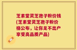芝素堂灵芝孢子粉价钱(芝素堂灵芝孢子粉价格公布，让你足不出户享受高品质产品)