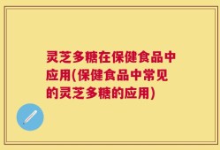 灵芝多糖在保健食品中应用(保健食品中常见的灵芝多糖的应用)