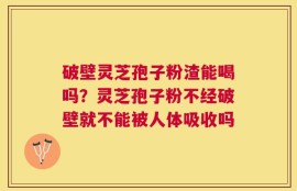 破壁灵芝孢子粉渣能喝吗？灵芝孢子粉不经破壁就不能被人体吸收吗
