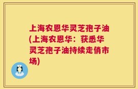 上海农恩华灵芝孢子油(上海农恩华：获悉华灵芝孢子油持续走俏市场)