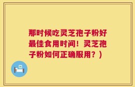 那时候吃灵芝孢子粉好最佳食用时间！灵芝孢子粉如何正确服用？)