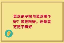 灵芝孢子粉与灵芝哪个好？灵芝粉好，还是灵芝孢子粉好