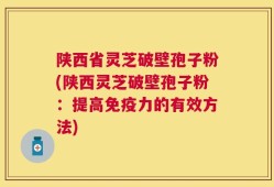 陕西省灵芝破壁孢子粉(陕西灵芝破壁孢子粉：提高免疫力的有效方法)