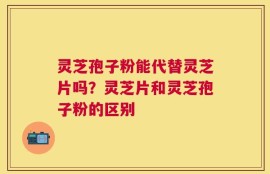 灵芝孢子粉能代替灵芝片吗？灵芝片和灵芝孢子粉的区别