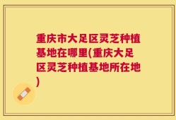 重庆市大足区灵芝种植基地在哪里(重庆大足区灵芝种植基地所在地)