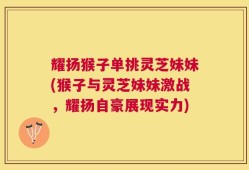 耀扬猴子单挑灵芝妹妹(猴子与灵芝妹妹激战，耀扬自豪展现实力)