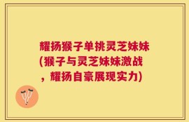 耀扬猴子单挑灵芝妹妹(猴子与灵芝妹妹激战，耀扬自豪展现实力)