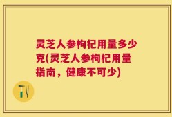 灵芝人参枸杞用量多少克(灵芝人参枸杞用量指南，健康不可少)