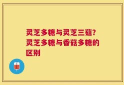 灵芝多糖与灵芝三菇？灵芝多糖与香菇多糖的区别
