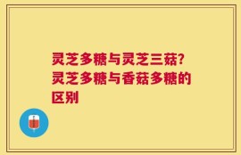 灵芝多糖与灵芝三菇？灵芝多糖与香菇多糖的区别