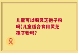 儿童可以喝灵芝孢子粉吗(儿童适合食用灵芝孢子粉吗？