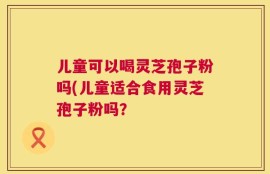 儿童可以喝灵芝孢子粉吗(儿童适合食用灵芝孢子粉吗？