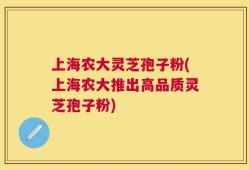上海农大灵芝孢子粉(上海农大推出高品质灵芝孢子粉)