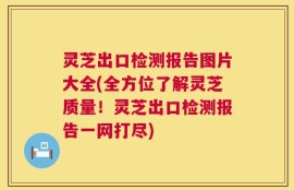 灵芝出口检测报告图片大全(全方位了解灵芝质量！灵芝出口检测报告一网打尽)