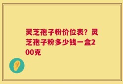 灵芝孢子粉价位表？灵芝孢子粉多少钱一盒200克