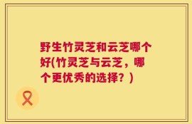 野生竹灵芝和云芝哪个好(竹灵芝与云芝，哪个更优秀的选择？)
