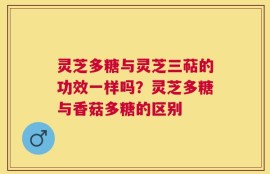 灵芝多糖与灵芝三萜的功效一样吗？灵芝多糖与香菇多糖的区别