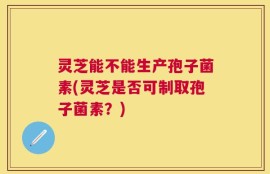 灵芝能不能生产孢子菌素(灵芝是否可制取孢子菌素？)