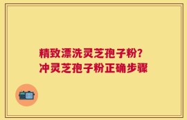 精致漂洗灵芝孢子粉？冲灵芝孢子粉正确步骤