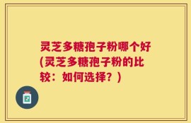 灵芝多糖孢子粉哪个好(灵芝多糖孢子粉的比较：如何选择？)