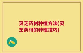 灵芝药材种植方法(灵芝药材的种植技巧)