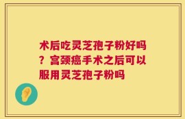 术后吃灵芝孢子粉好吗？宫颈癌手术之后可以服用灵芝孢子粉吗