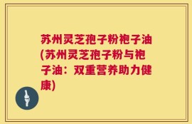 苏州灵芝孢子粉袍子油(苏州灵芝孢子粉与袍子油：双重营养助力健康)