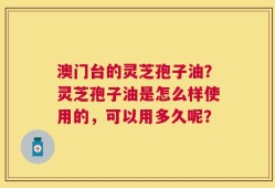 澳门台的灵芝孢子油？灵芝孢子油是怎么样使用的，可以用多久呢？