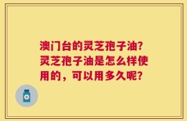 澳门台的灵芝孢子油？灵芝孢子油是怎么样使用的，可以用多久呢？