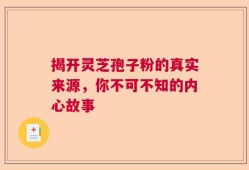 揭开灵芝孢子粉的真实来源，你不可不知的内心故事