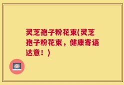 灵芝孢子粉花束(灵芝孢子粉花束，健康寄语达意！)