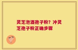 灵芝泡酒孢子粉？冲灵芝孢子粉正确步骤