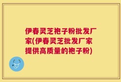伊春灵芝袍子粉批发厂家(伊春灵芝批发厂家提供高质量的袍子粉)