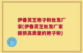 伊春灵芝袍子粉批发厂家(伊春灵芝批发厂家提供高质量的袍子粉)