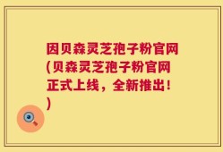 因贝森灵芝孢子粉官网(贝森灵芝孢子粉官网正式上线，全新推出！)