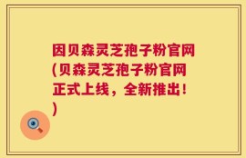因贝森灵芝孢子粉官网(贝森灵芝孢子粉官网正式上线，全新推出！)