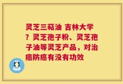 灵芝三萜油 吉林大学？灵芝孢子粉、灵芝孢子油等灵芝产品，对治癌防癌有没有功效