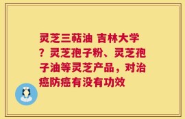 灵芝三萜油 吉林大学？灵芝孢子粉、灵芝孢子油等灵芝产品，对治癌防癌有没有功效