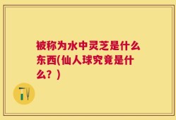 被称为水中灵芝是什么东西(仙人球究竟是什么？)
