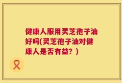 健康人服用灵芝孢子油好吗(灵芝孢子油对健康人是否有益？)