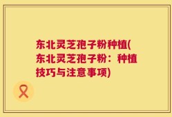 东北灵芝孢子粉种植(东北灵芝孢子粉：种植技巧与注意事项)