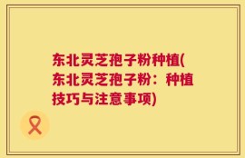 东北灵芝孢子粉种植(东北灵芝孢子粉：种植技巧与注意事项)