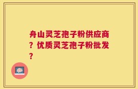 舟山灵芝孢子粉供应商？优质灵芝孢子粉批发？