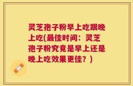 灵芝孢子粉早上吃跟晚上吃(最佳时间：灵芝孢子粉究竟是早上还是晚上吃效果更佳？)