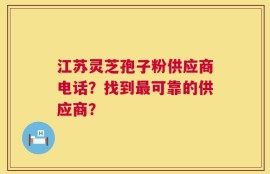 江苏灵芝孢子粉供应商电话？找到最可靠的供应商？
