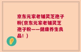 京东元家老铺灵芝孢子粉(京东元家老铺灵芝孢子粉——健康养生良品！)