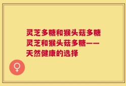 灵芝多糖和猴头菇多糖灵芝和猴头菇多糖——天然健康的选择