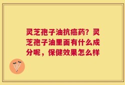 灵芝孢子油抗癌药？灵芝孢子油里面有什么成分呢，保健效果怎么样