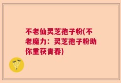 不老仙灵芝孢子粉(不老魔力：灵芝孢子粉助你重获青春)